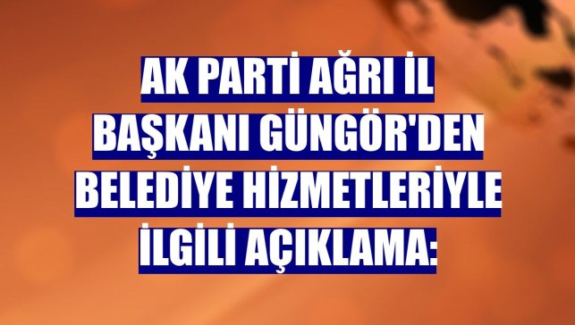AK Parti Ağrı İl Başkanı Güngör'den belediye hizmetleriyle ilgili açıklama: