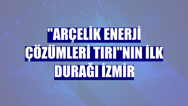 "Arçelik Enerji Çözümleri Tırı"nın ilk durağı İzmir