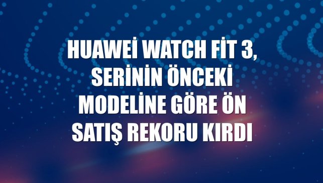 Huawei Watch Fit 3, serinin önceki modeline göre ön satış rekoru kırdı