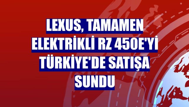 Lexus, tamamen elektrikli RZ 450e'yi Türkiye'de satışa sundu