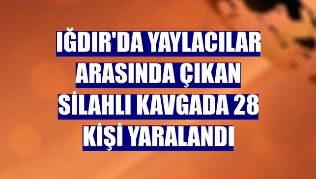 Iğdır'da yaylacılar arasında çıkan silahlı kavgada 28 kişi yaralandı
