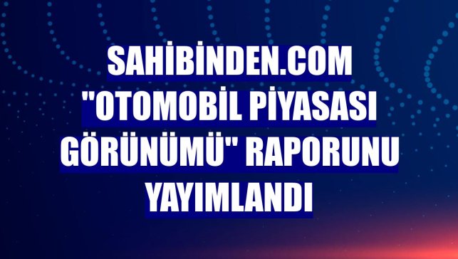 sahibinden.com "Otomobil Piyasası Görünümü" raporunu yayımlandı