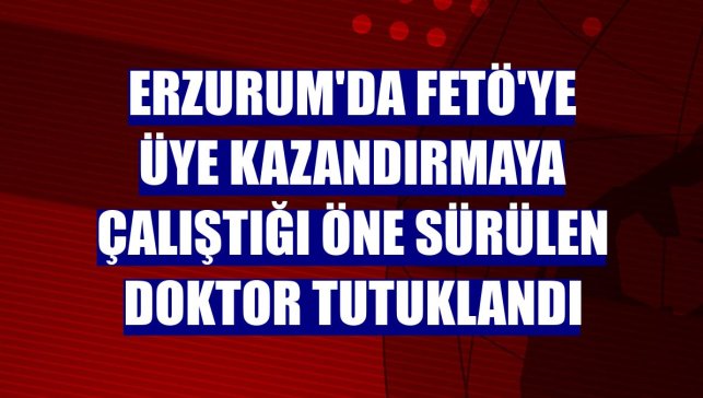 Erzurum'da FETÖ'ye üye kazandırmaya çalıştığı öne sürülen doktor tutuklandı