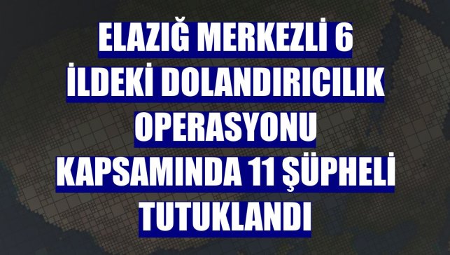 Elazığ merkezli 6 ildeki dolandırıcılık operasyonu kapsamında 11 şüpheli tutuklandı
