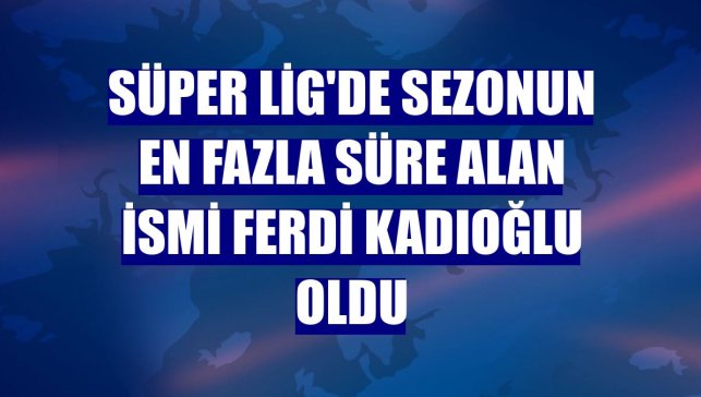 Süper Lig'de sezonun en fazla süre alan ismi Ferdi Kadıoğlu oldu