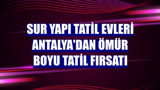 Sur Yapı Tatil Evleri Antalya'dan ömür boyu tatil fırsatı