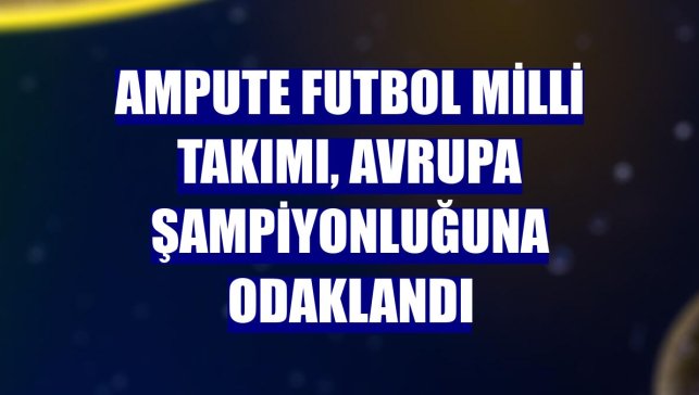 Ampute Futbol Milli Takımı, Avrupa şampiyonluğuna odaklandı