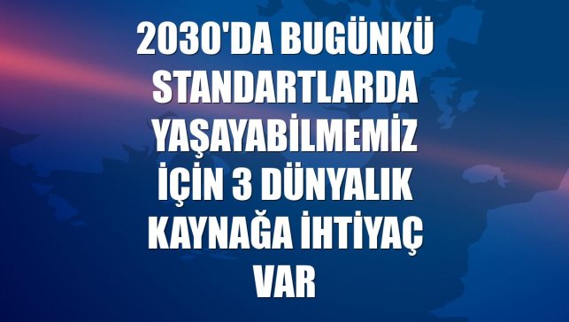 2030'da bugünkü standartlarda yaşayabilmemiz için 3 dünyalık kaynağa ihtiyaç var