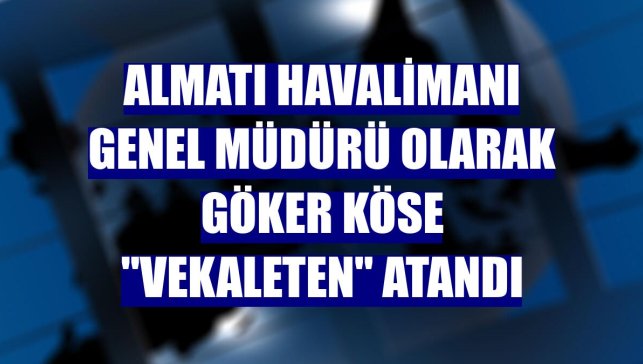 Almatı Havalimanı Genel Müdürü olarak Göker Köse "vekaleten" atandı