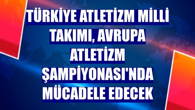 Türkiye Atletizm Milli Takımı, Avrupa Atletizm Şampiyonası'nda mücadele edecek