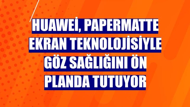 Huawei, PaperMatte ekran teknolojisiyle göz sağlığını ön planda tutuyor