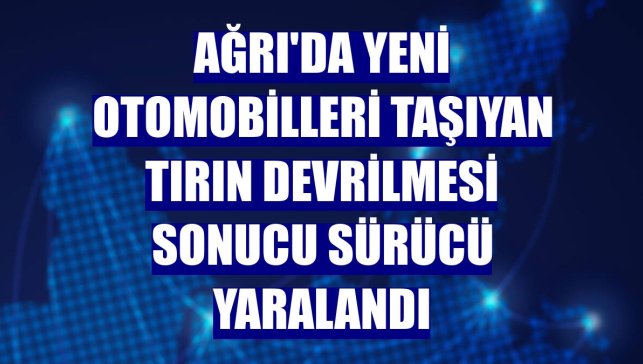 Ağrı'da yeni otomobilleri taşıyan tırın devrilmesi sonucu sürücü yaralandı