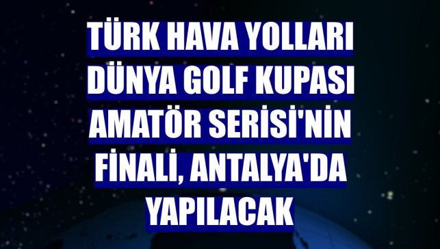 Türk Hava Yolları Dünya Golf Kupası Amatör Serisi'nin finali, Antalya'da yapılacak