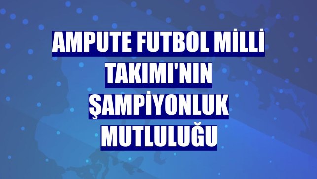 Ampute Futbol Milli Takımı'nın şampiyonluk mutluluğu