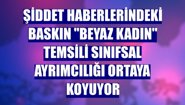 Şiddet haberlerindeki baskın "beyaz kadın" temsili sınıfsal ayrımcılığı ortaya koyuyor