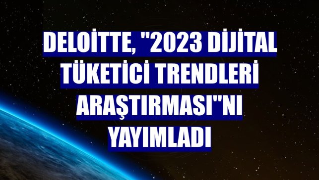 Deloitte, "2023 Dijital Tüketici Trendleri Araştırması"nı yayımladı