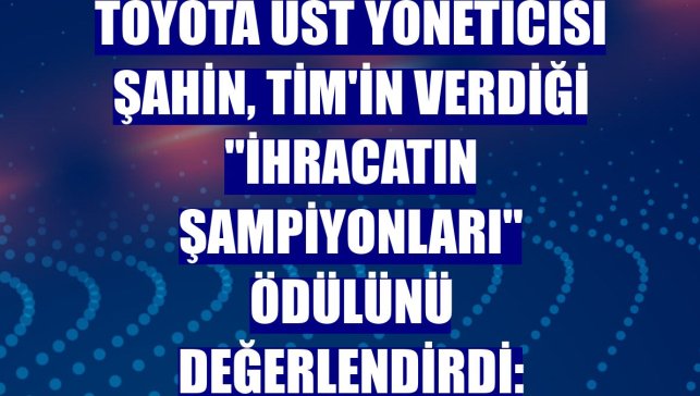 Toyota Üst Yöneticisi Şahin, TİM'in verdiği "İhracatın Şampiyonları" ödülünü değerlendirdi:
