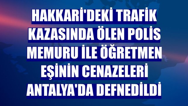 Hakkari'deki trafik kazasında ölen polis memuru ile öğretmen eşinin cenazeleri Antalya'da defnedildi