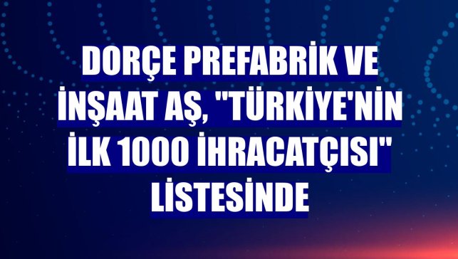 Dorçe Prefabrik ve İnşaat AŞ, "Türkiye'nin İlk 1000 İhracatçısı" listesinde