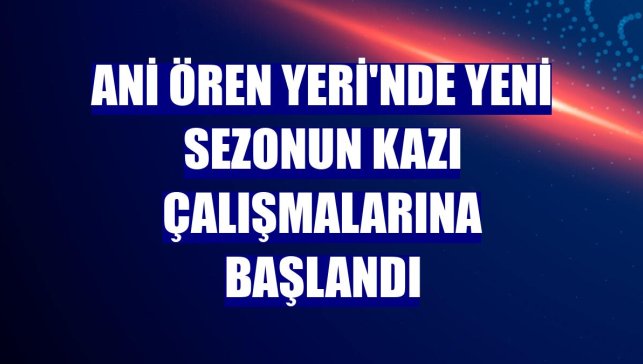 Ani Ören Yeri'nde yeni sezonun kazı çalışmalarına başlandı