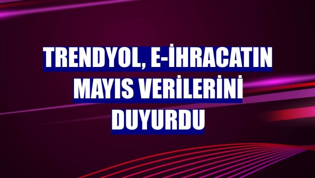 Trendyol, e-ihracatın mayıs verilerini duyurdu