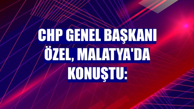 CHP Genel Başkanı Özel, Malatya'da konuştu: