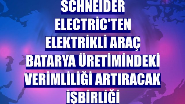 Schneider Electric'ten elektrikli araç batarya üretimindeki verimliliği artıracak işbirliği
