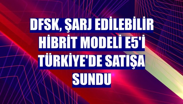 DFSK, şarj edilebilir hibrit modeli E5'i Türkiye'de satışa sundu