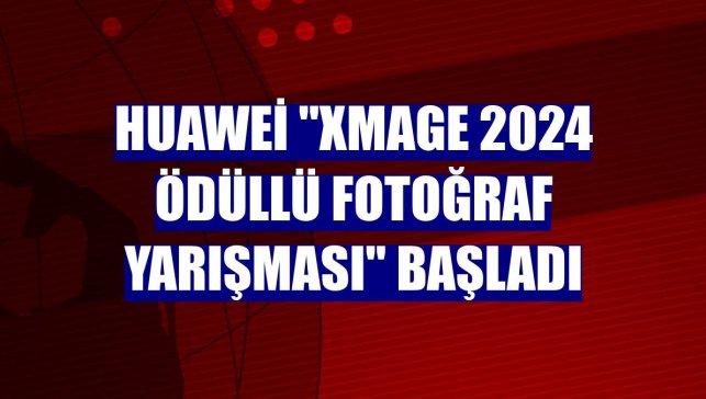 Huawei "XMAGE 2024 Ödüllü Fotoğraf Yarışması" başladı