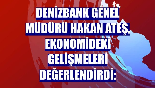 DenizBank Genel Müdürü Hakan Ateş, ekonomideki gelişmeleri değerlendirdi: