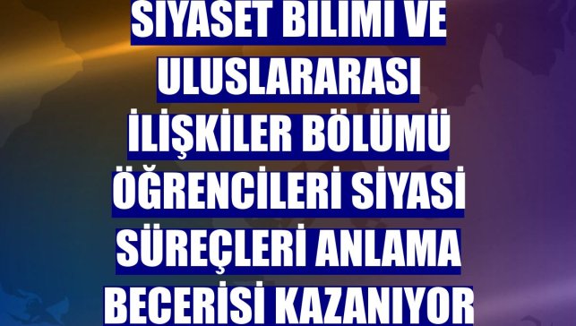 Siyaset Bilimi ve Uluslararası İlişkiler bölümü öğrencileri siyasi süreçleri anlama becerisi kazanıyor