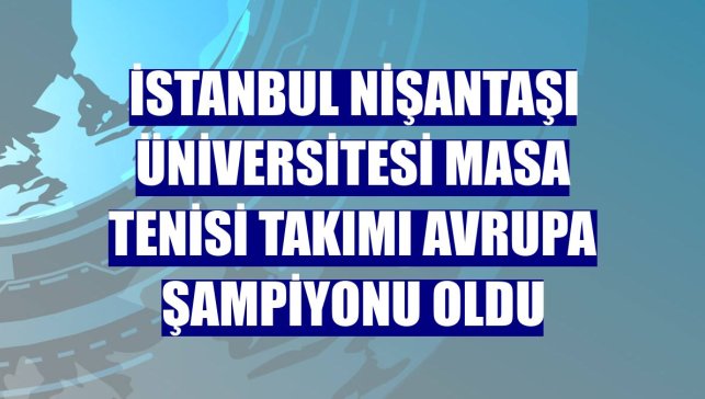 İstanbul Nişantaşı Üniversitesi masa tenisi takımı Avrupa Şampiyonu oldu
