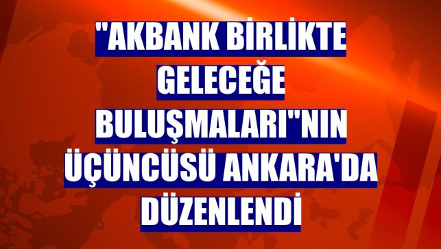 "Akbank Birlikte Geleceğe Buluşmaları"nın üçüncüsü Ankara'da düzenlendi