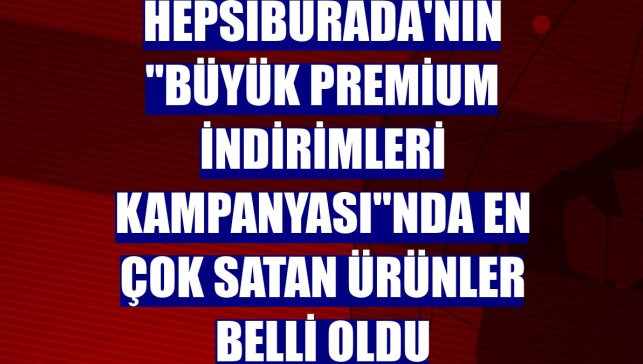 Hepsiburada'nın "Büyük Premium İndirimleri Kampanyası"nda en çok satan ürünler belli oldu