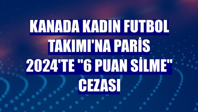 Kanada Kadın Futbol Takımı'na Paris 2024'te "6 puan silme" cezası