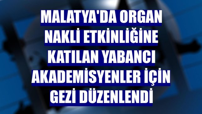 Malatya'da organ nakli etkinliğine katılan yabancı akademisyenler için gezi düzenlendi
