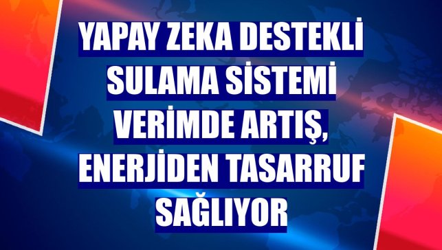 Yapay zeka destekli sulama sistemi verimde artış, enerjiden tasarruf sağlıyor