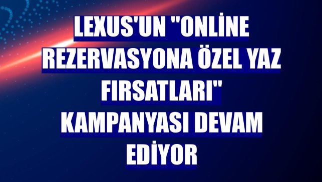 Lexus'un "Online Rezervasyona Özel Yaz Fırsatları" kampanyası devam ediyor