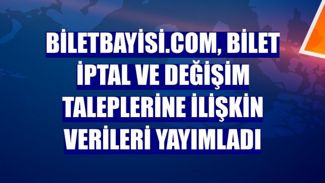 Biletbayisi.com, bilet iptal ve değişim taleplerine ilişkin verileri yayımladı