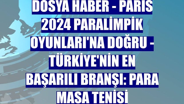 DOSYA HABER - PARİS 2024 PARALİMPİK OYUNLARI'NA DOĞRU - Türkiye'nin en başarılı branşı: Para masa tenisi