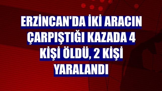 Erzincan'da iki aracın çarpıştığı kazada 4 kişi öldü, 2 kişi yaralandı