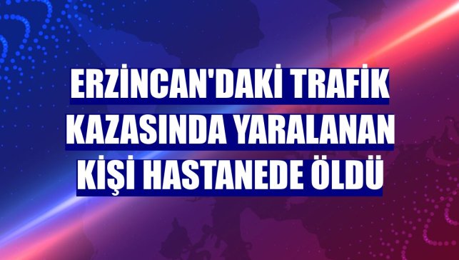 Erzincan'daki trafik kazasında yaralanan kişi hastanede öldü