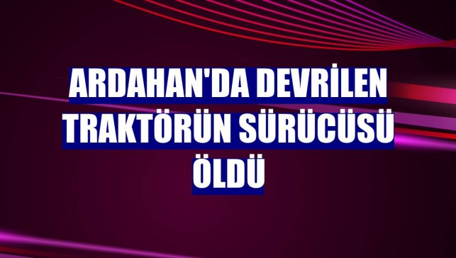 Ardahan'da devrilen traktörün sürücüsü öldü