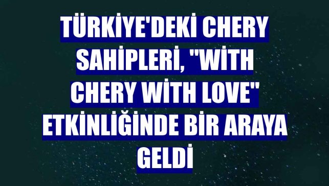 Türkiye'deki Chery sahipleri, "With Chery With Love" etkinliğinde bir araya geldi