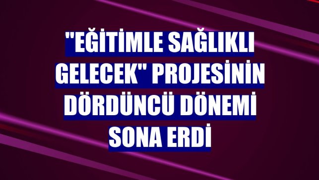 "Eğitimle Sağlıklı Gelecek" projesinin dördüncü dönemi sona erdi