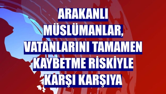 Arakanlı Müslümanlar, vatanlarını tamamen kaybetme riskiyle karşı karşıya