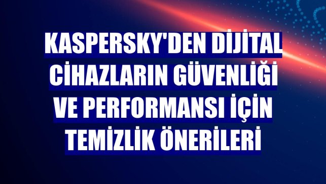 Kaspersky'den dijital cihazların güvenliği ve performansı için temizlik önerileri