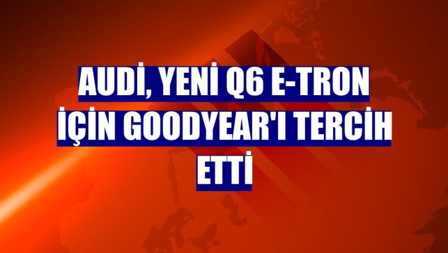 Audi, yeni Q6 e-tron için Goodyear'ı tercih etti