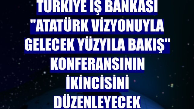 Türkiye İş Bankası "Atatürk Vizyonuyla Gelecek Yüzyıla Bakış" konferansının ikincisini düzenleyecek