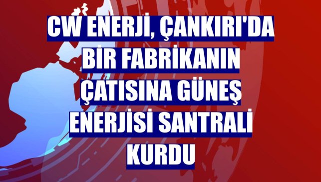 CW Enerji, Çankırı'da bir fabrikanın çatısına güneş enerjisi santrali kurdu